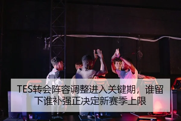 TES转会阵容调整进入关键期，谁留下谁补强正决定新赛季上限